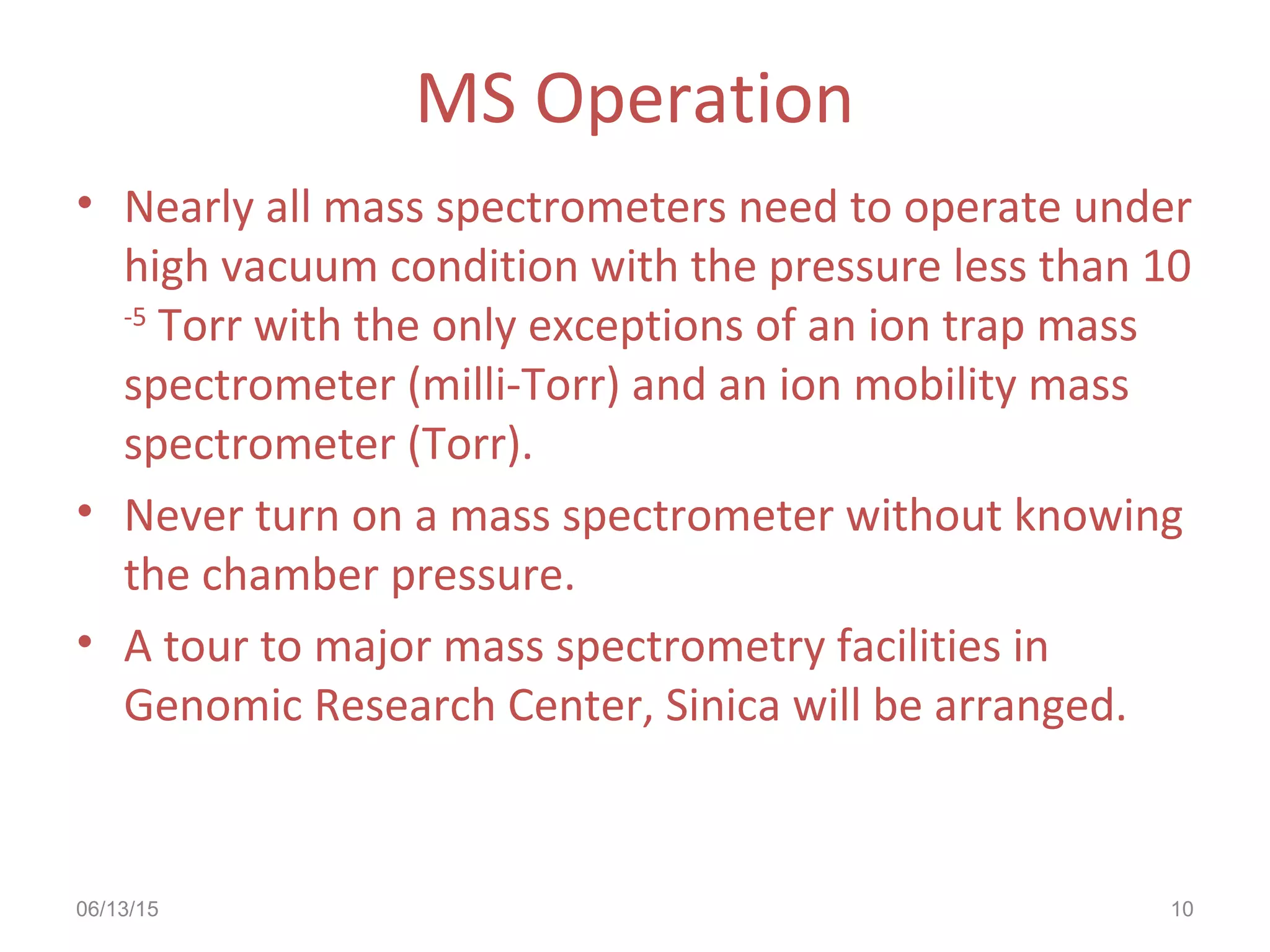 06/13/15 10
MS Operation
• Nearly all mass spectrometers need to operate under
high vacuum condition with the pressure less than 10
-5
Torr with the only exceptions of an ion trap mass
spectrometer (milli-Torr) and an ion mobility mass
spectrometer (Torr).
• Never turn on a mass spectrometer without knowing
the chamber pressure.
• A tour to major mass spectrometry facilities in
Genomic Research Center, Sinica will be arranged.
 