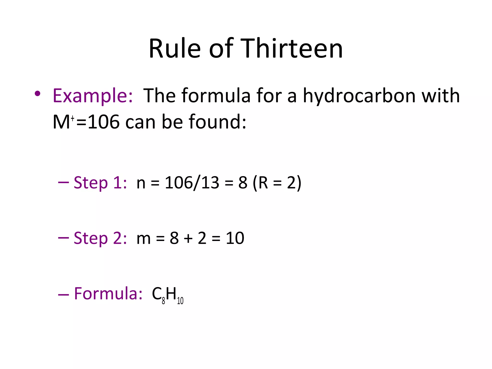 Rule of Thirteen
• Example: The formula for a hydrocarbon with
M+
=106 can be found:
– Step 1: n = 106/13 = 8 (R = 2)
– Step 2: m = 8 + 2 = 10
– Formula: C8H10
 