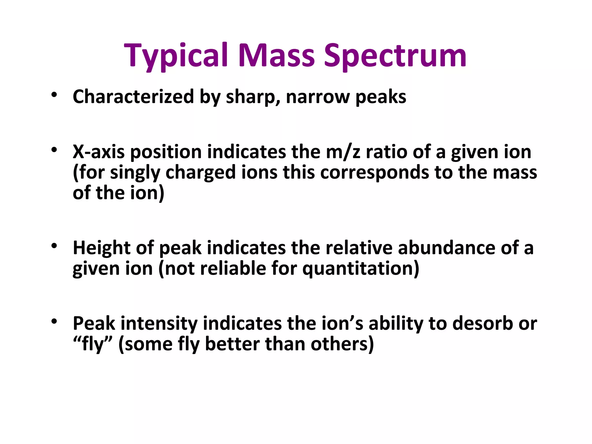 Typical Mass Spectrum
• Characterized by sharp, narrow peaks
• X-axis position indicates the m/z ratio of a given ion
(for singly charged ions this corresponds to the mass
of the ion)
• Height of peak indicates the relative abundance of a
given ion (not reliable for quantitation)
• Peak intensity indicates the ion’s ability to desorb or
“fly” (some fly better than others)
 