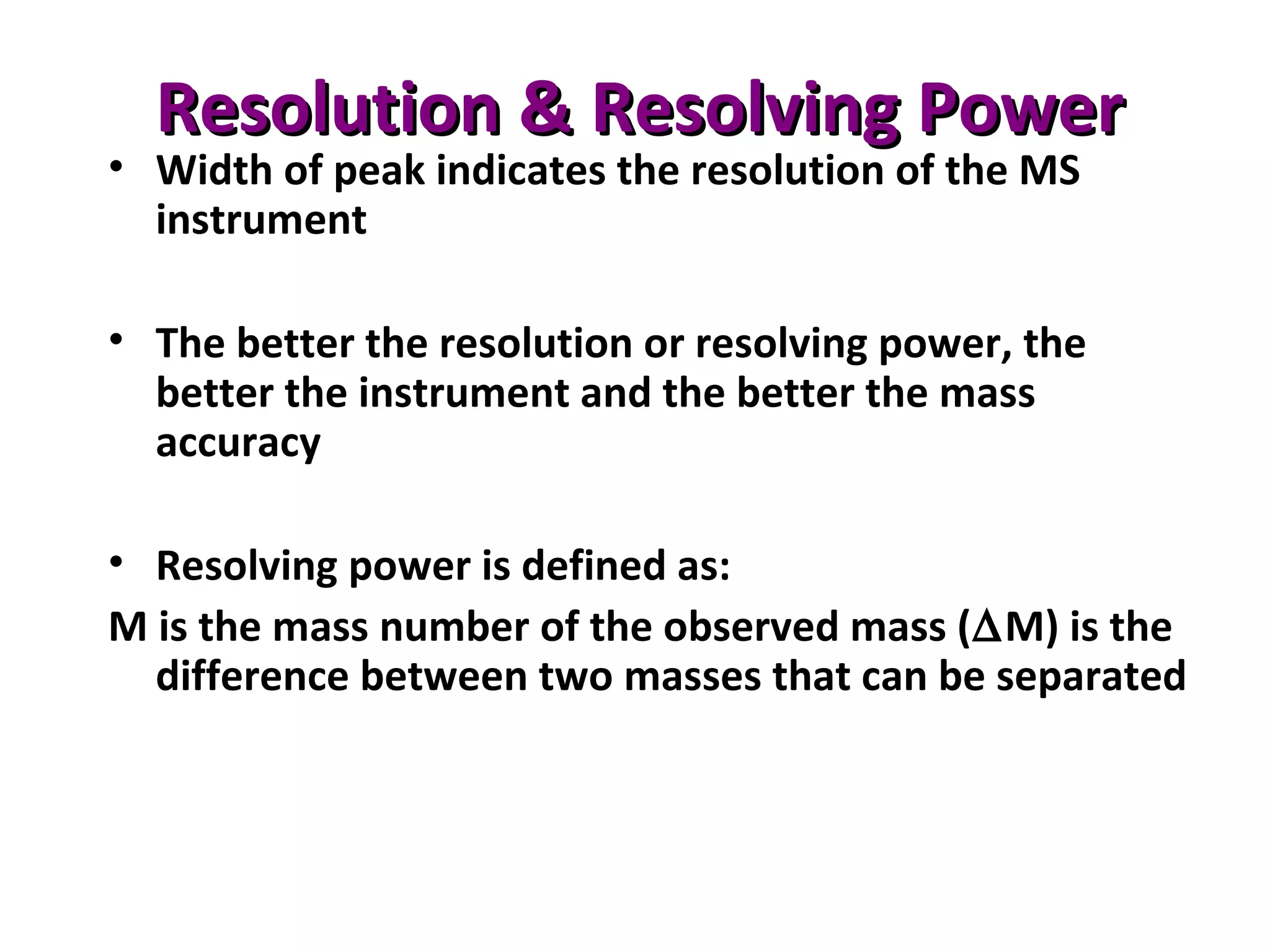 Resolution & Resolving PowerResolution & Resolving Power
• Width of peak indicates the resolution of the MS
instrument
• The better the resolution or resolving power, the
better the instrument and the better the mass
accuracy
• Resolving power is defined as:
M is the mass number of the observed mass (∆M) is the
difference between two masses that can be separated
 