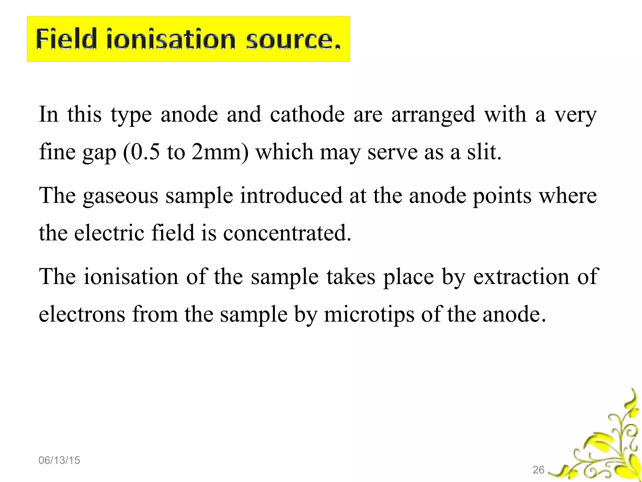 In this type anode and cathode are arranged with a very
fine gap (0.5 to 2mm) which may serve as a slit.
The gaseous sample introduced at the anode points where
the electric field is concentrated.
The ionisation of the sample takes place by extraction of
electrons from the sample by microtips of the anode.
06/13/15
26
 