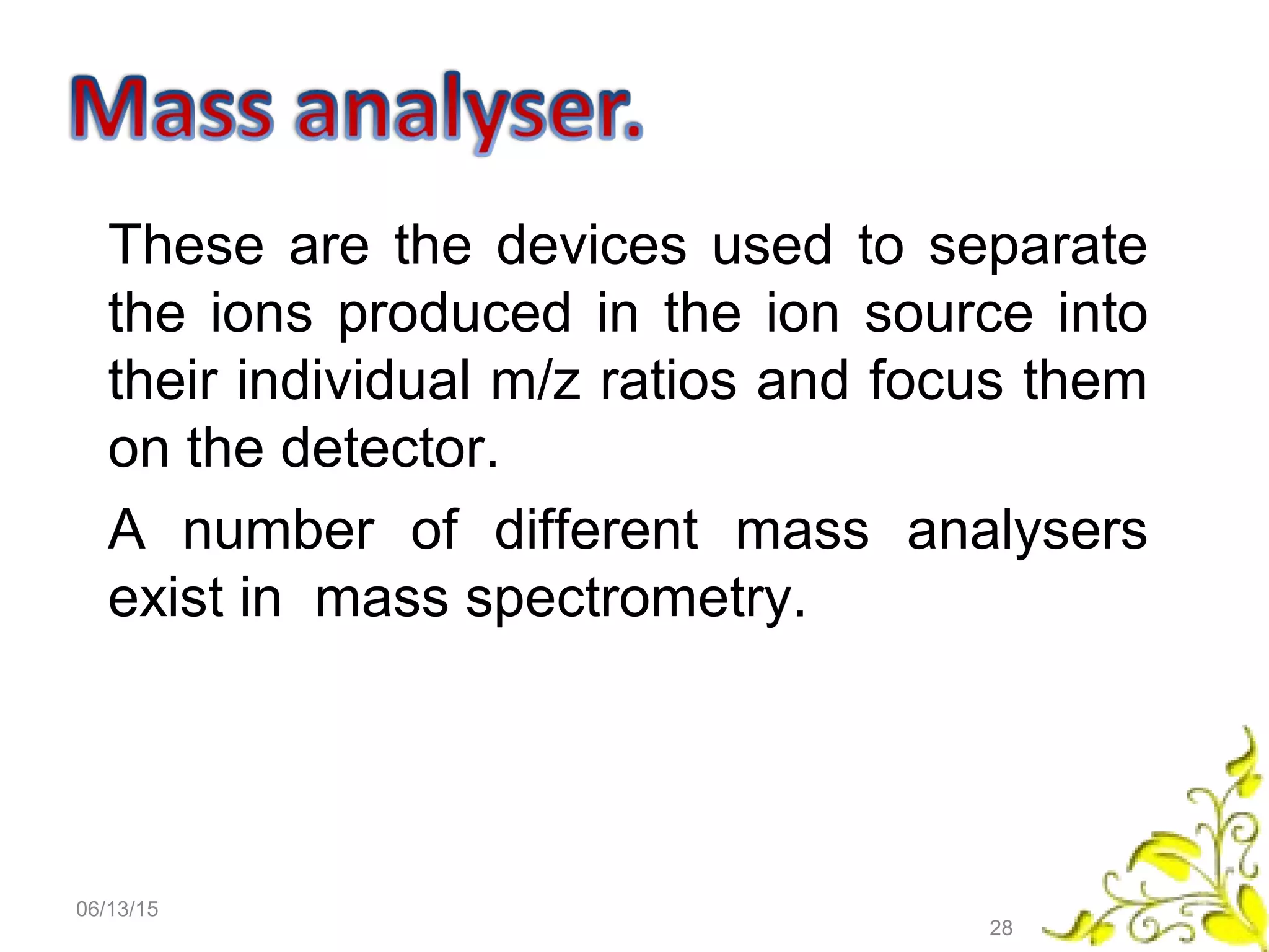 These are the devices used to separate
the ions produced in the ion source into
their individual m/z ratios and focus them
on the detector.
A number of different mass analysers
exist in mass spectrometry.
06/13/15
28
 