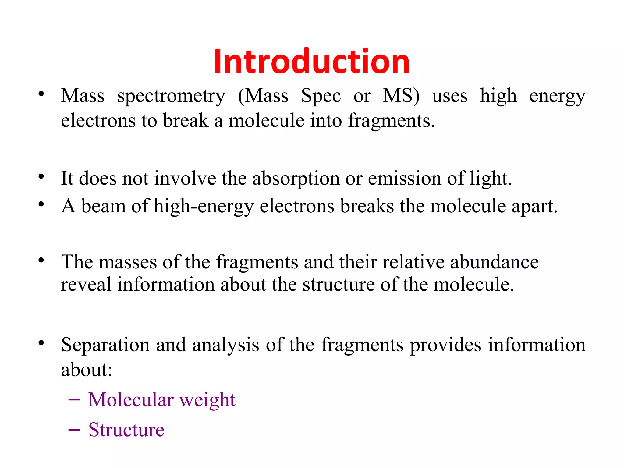 Introduction
• Mass spectrometry (Mass Spec or MS) uses high energy
electrons to break a molecule into fragments.
• It does not involve the absorption or emission of light.
• A beam of high-energy electrons breaks the molecule apart.
• The masses of the fragments and their relative abundance
reveal information about the structure of the molecule.
• Separation and analysis of the fragments provides information
about:
– Molecular weight
– Structure
 