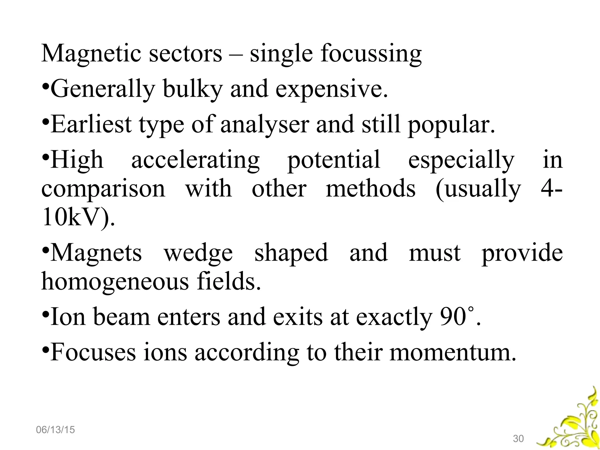 Magnetic sectors – single focussing
•Generally bulky and expensive.
•Earliest type of analyser and still popular.
•High accelerating potential especially in
comparison with other methods (usually 4-
10kV).
•Magnets wedge shaped and must provide
homogeneous fields.
•Ion beam enters and exits at exactly 90˚.
•Focuses ions according to their momentum.
06/13/15
30
 