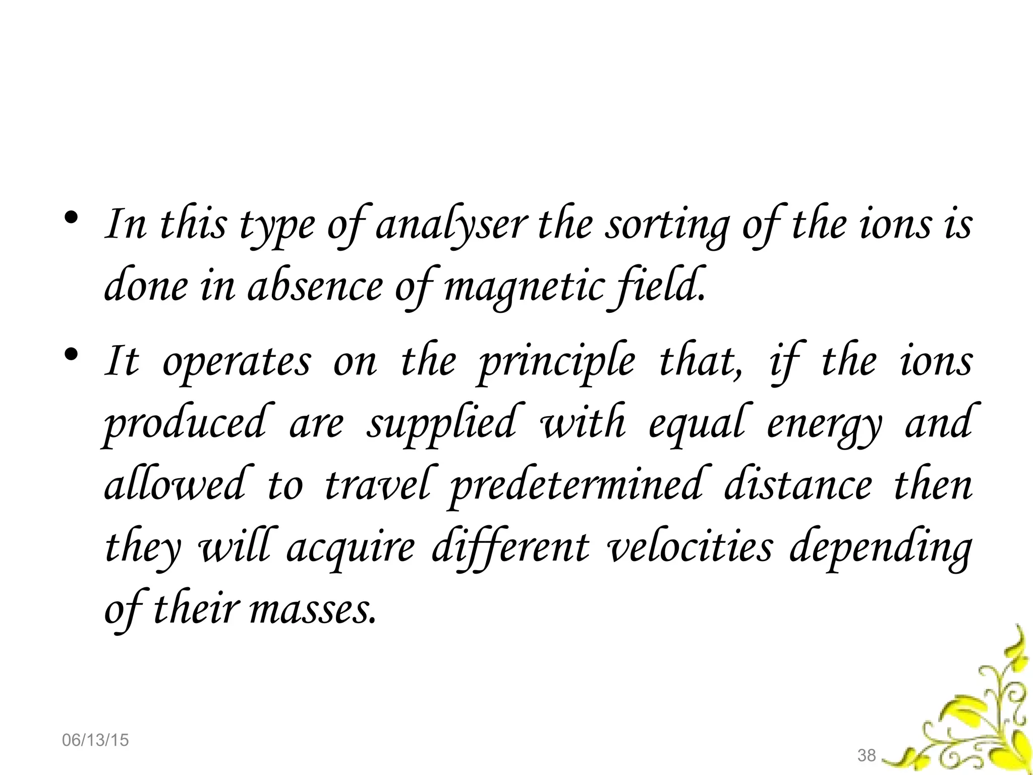 • In this type of analyser the sorting of the ions is
done in absence of magnetic field.
• It operates on the principle that, if the ions
produced are supplied with equal energy and
allowed to travel predetermined distance then
they will acquire different velocities depending
of their masses.
06/13/15
38
 