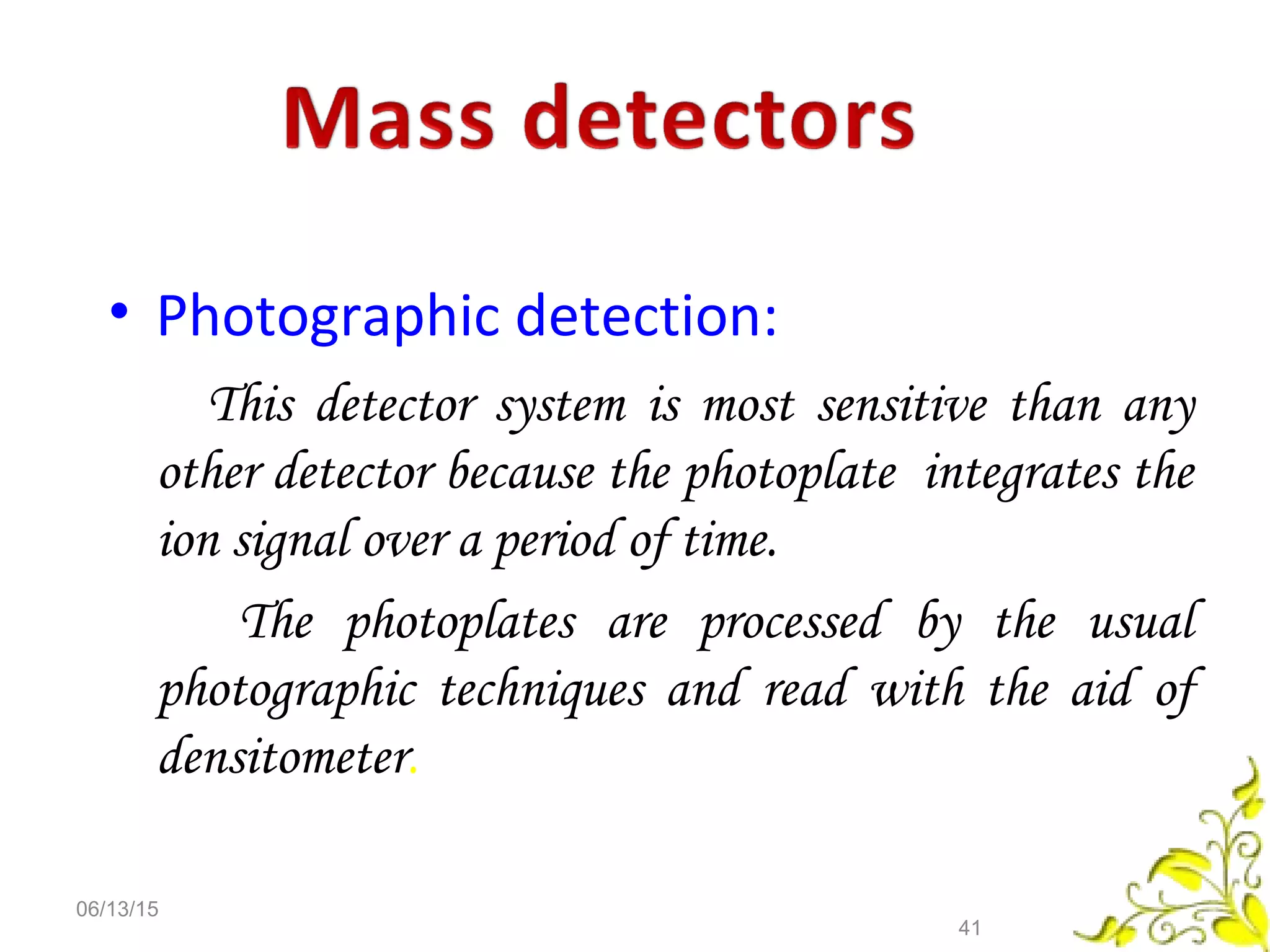 • Photographic detection:
This detector system is most sensitive than any
other detector because the photoplate integrates the
ion signal over a period of time.
The photoplates are processed by the usual
photographic techniques and read with the aid of
densitometer.
06/13/15
41
 