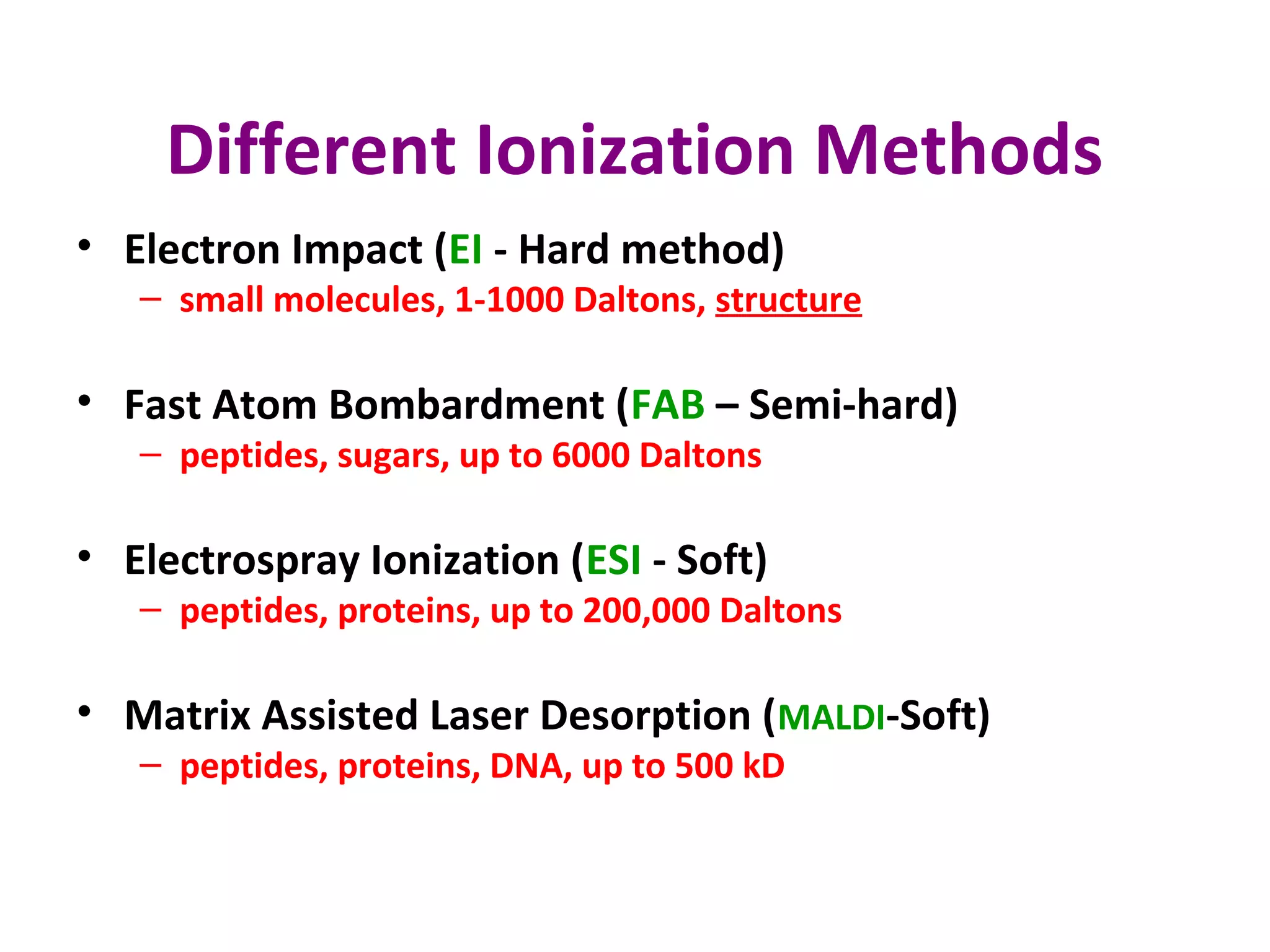 Different Ionization Methods
• Electron Impact (EI - Hard method)
– small molecules, 1-1000 Daltons, structure
• Fast Atom Bombardment (FAB – Semi-hard)
– peptides, sugars, up to 6000 Daltons
• Electrospray Ionization (ESI - Soft)
– peptides, proteins, up to 200,000 Daltons
• Matrix Assisted Laser Desorption (MALDI-Soft)
– peptides, proteins, DNA, up to 500 kD
 