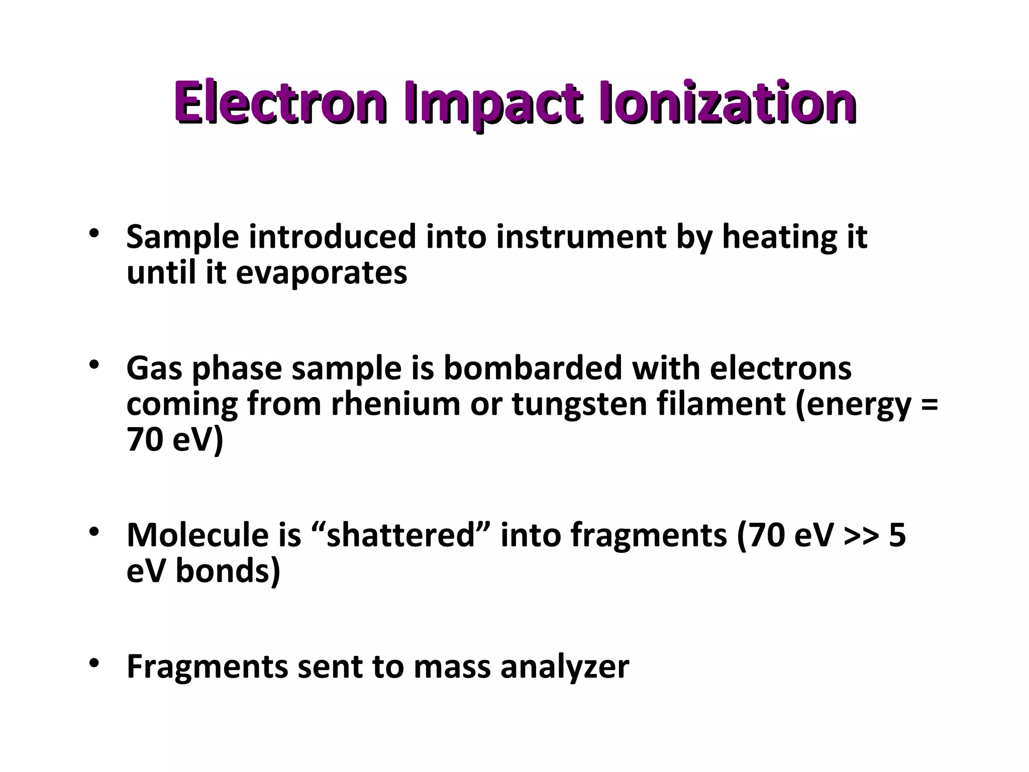 Electron Impact IonizationElectron Impact Ionization
• Sample introduced into instrument by heating it
until it evaporates
• Gas phase sample is bombarded with electrons
coming from rhenium or tungsten filament (energy =
70 eV)
• Molecule is “shattered” into fragments (70 eV >> 5
eV bonds)
• Fragments sent to mass analyzer
 