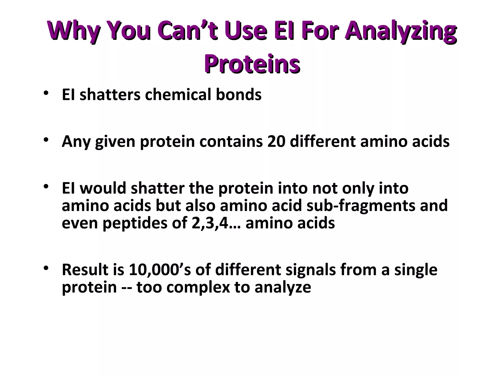 Why You Can’t Use EI For AnalyzingWhy You Can’t Use EI For Analyzing
ProteinsProteins
• EI shatters chemical bonds
• Any given protein contains 20 different amino acids
• EI would shatter the protein into not only into
amino acids but also amino acid sub-fragments and
even peptides of 2,3,4… amino acids
• Result is 10,000’s of different signals from a single
protein -- too complex to analyze
 