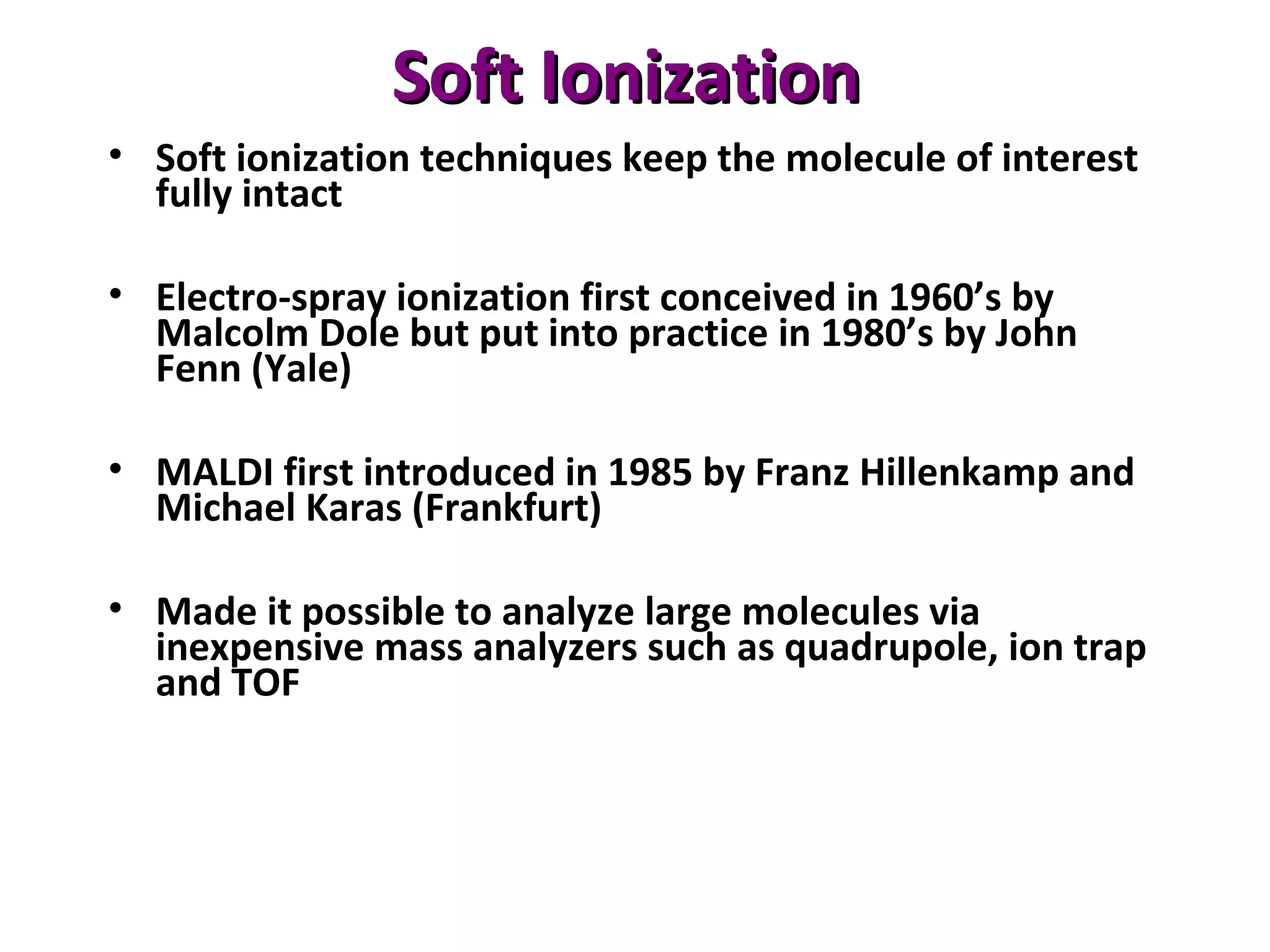 Soft IonizationSoft Ionization
• Soft ionization techniques keep the molecule of interest
fully intact
• Electro-spray ionization first conceived in 1960’s by
Malcolm Dole but put into practice in 1980’s by John
Fenn (Yale)
• MALDI first introduced in 1985 by Franz Hillenkamp and
Michael Karas (Frankfurt)
• Made it possible to analyze large molecules via
inexpensive mass analyzers such as quadrupole, ion trap
and TOF
 