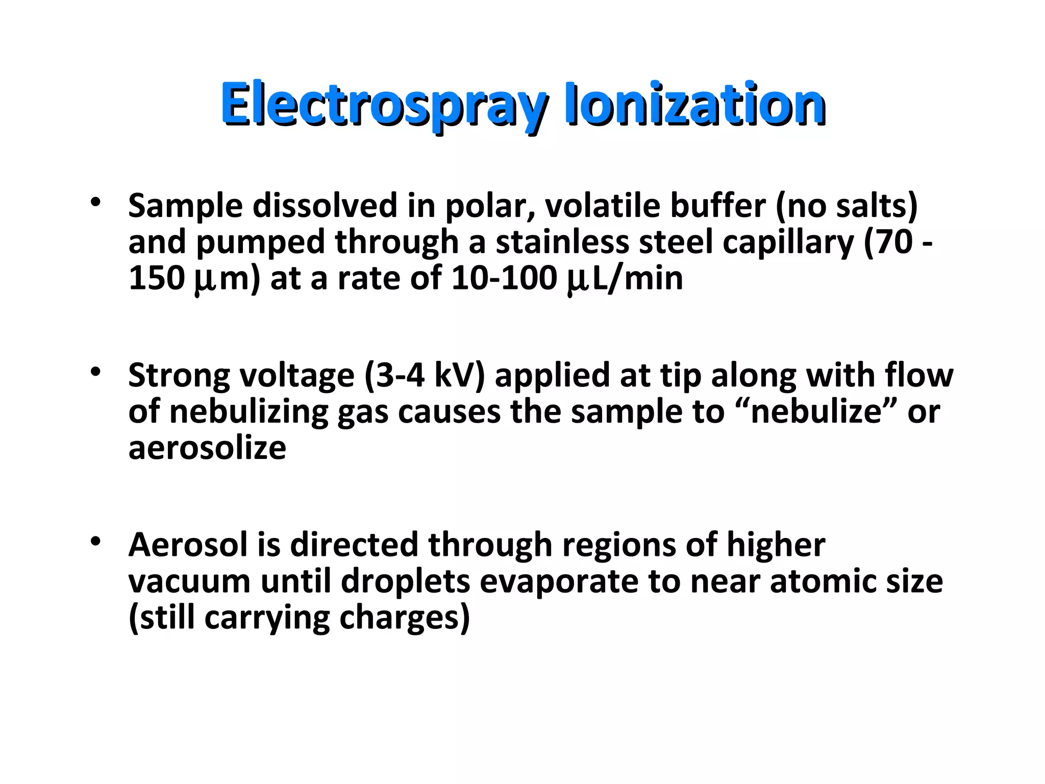 Electrospray IonizationElectrospray Ionization
• Sample dissolved in polar, volatile buffer (no salts)
and pumped through a stainless steel capillary (70 -
150 µm) at a rate of 10-100 µL/min
• Strong voltage (3-4 kV) applied at tip along with flow
of nebulizing gas causes the sample to “nebulize” or
aerosolize
• Aerosol is directed through regions of higher
vacuum until droplets evaporate to near atomic size
(still carrying charges)
 
