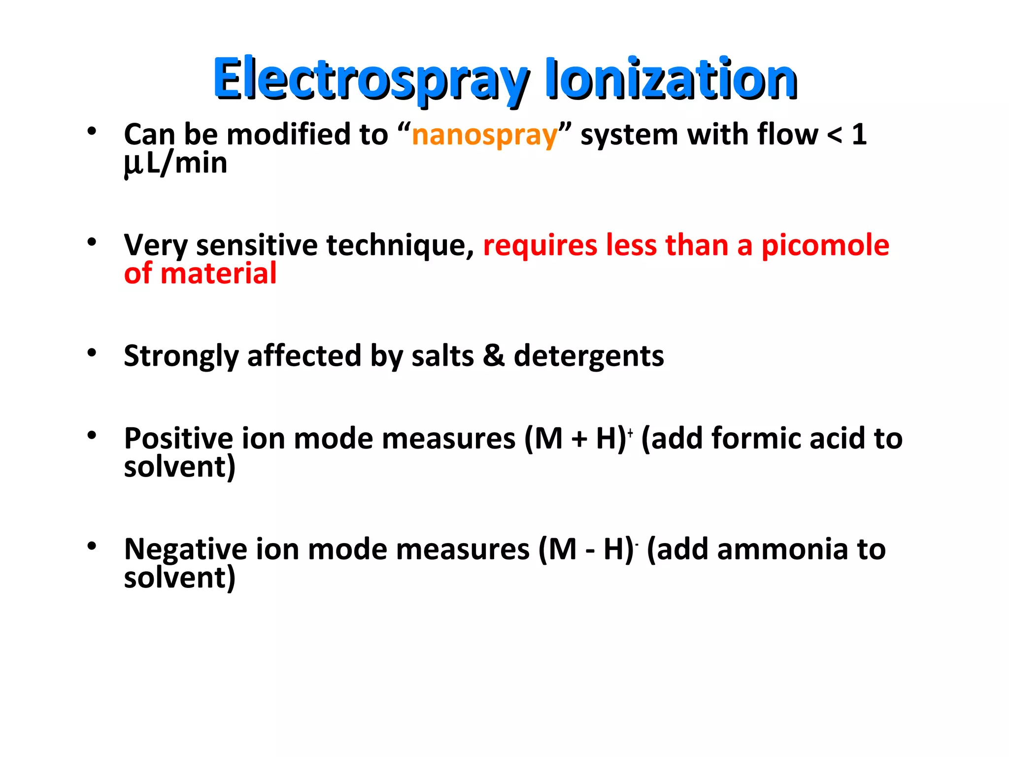 Electrospray IonizationElectrospray Ionization
• Can be modified to “nanospray” system with flow < 1
µL/min
• Very sensitive technique, requires less than a picomole
of material
• Strongly affected by salts & detergents
• Positive ion mode measures (M + H)+
(add formic acid to
solvent)
• Negative ion mode measures (M - H)-
(add ammonia to
solvent)
 