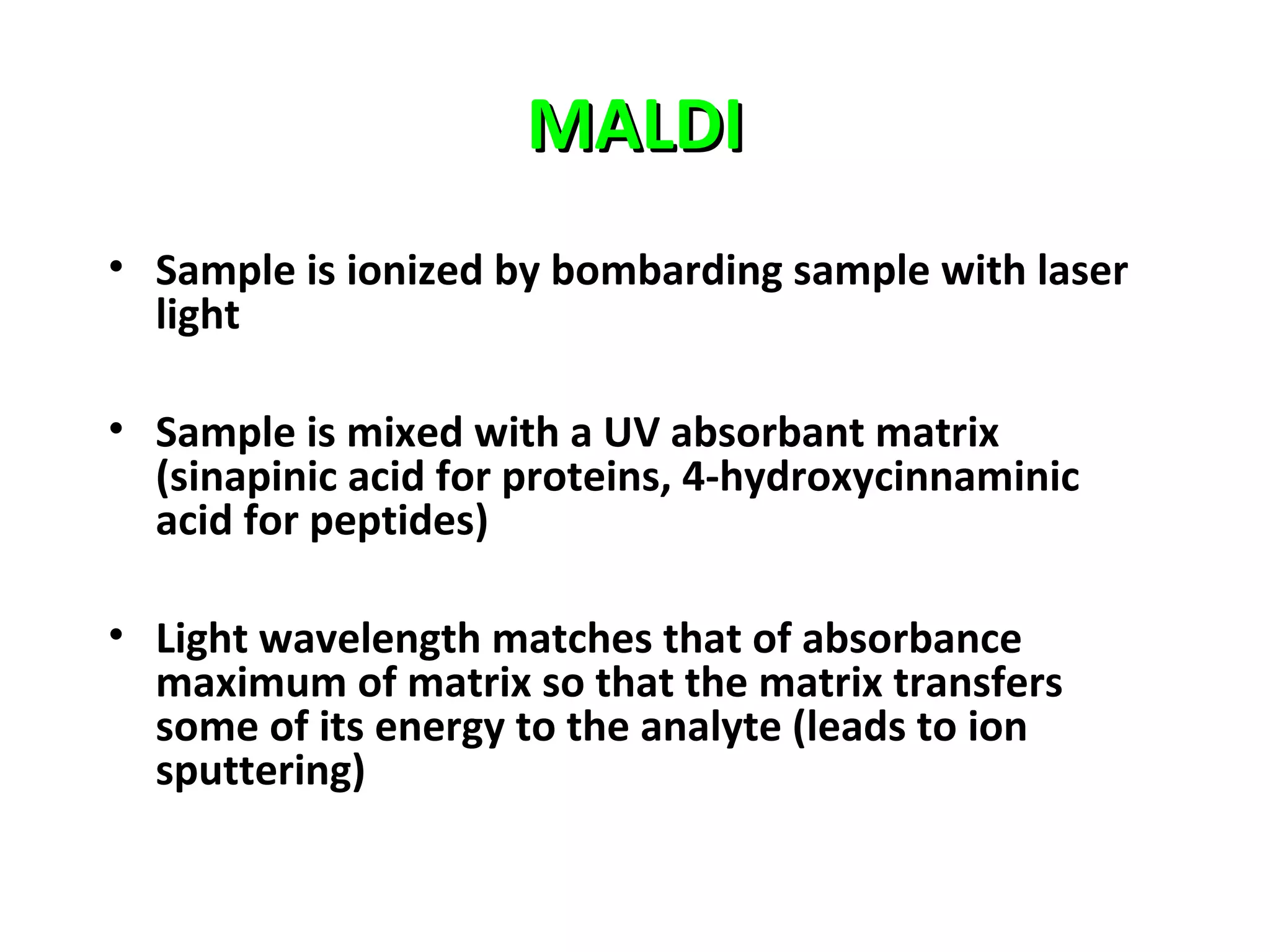 MALDIMALDI
• Sample is ionized by bombarding sample with laser
light
• Sample is mixed with a UV absorbant matrix
(sinapinic acid for proteins, 4-hydroxycinnaminic
acid for peptides)
• Light wavelength matches that of absorbance
maximum of matrix so that the matrix transfers
some of its energy to the analyte (leads to ion
sputtering)
 