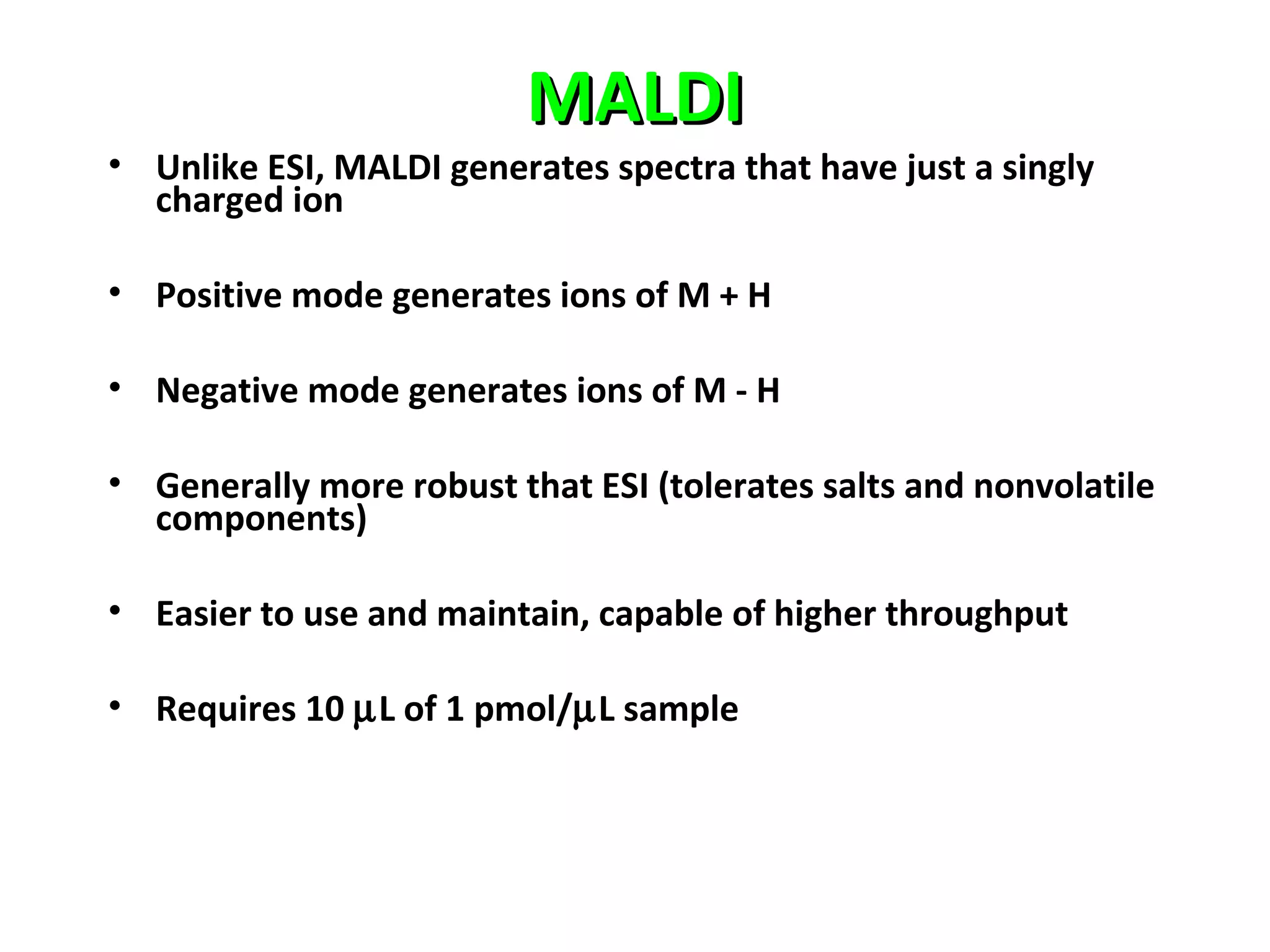 MALDIMALDI
• Unlike ESI, MALDI generates spectra that have just a singly
charged ion
• Positive mode generates ions of M + H
• Negative mode generates ions of M - H
• Generally more robust that ESI (tolerates salts and nonvolatile
components)
• Easier to use and maintain, capable of higher throughput
• Requires 10 µL of 1 pmol/µL sample
 