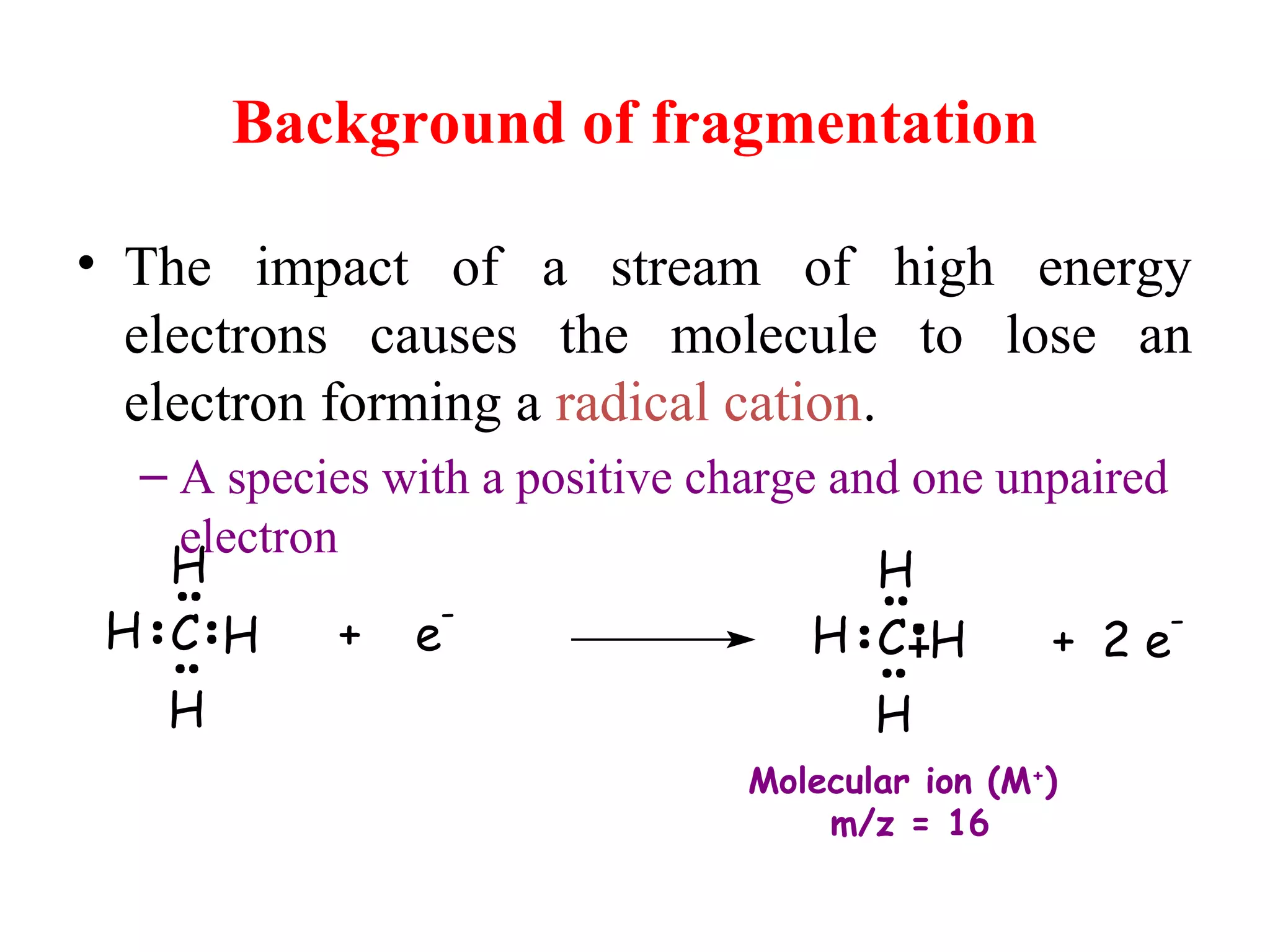 Background of fragmentation
• The impact of a stream of high energy
electrons causes the molecule to lose an
electron forming a radical cation.
– A species with a positive charge and one unpaired
electron
+ e
-
C H
H
H
H H
H
H
HC + 2 e
-
Molecular ion (M+
)
m/z = 16
 