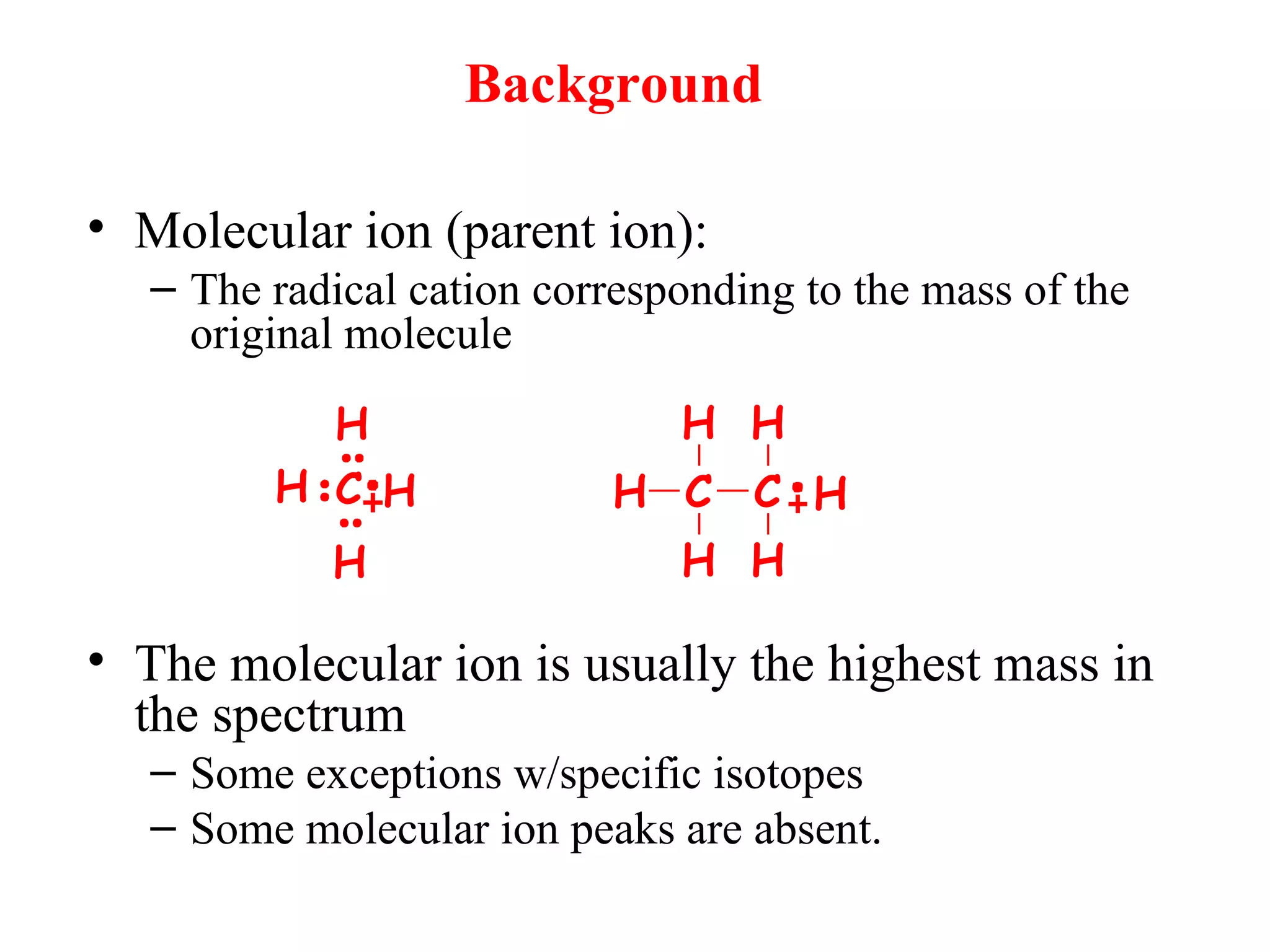 Background
• Molecular ion (parent ion):
– The radical cation corresponding to the mass of the
original molecule
• The molecular ion is usually the highest mass in
the spectrum
– Some exceptions w/specific isotopes
– Some molecular ion peaks are absent.
H
H
H
HC H C
H
H
C
H
H
H
 