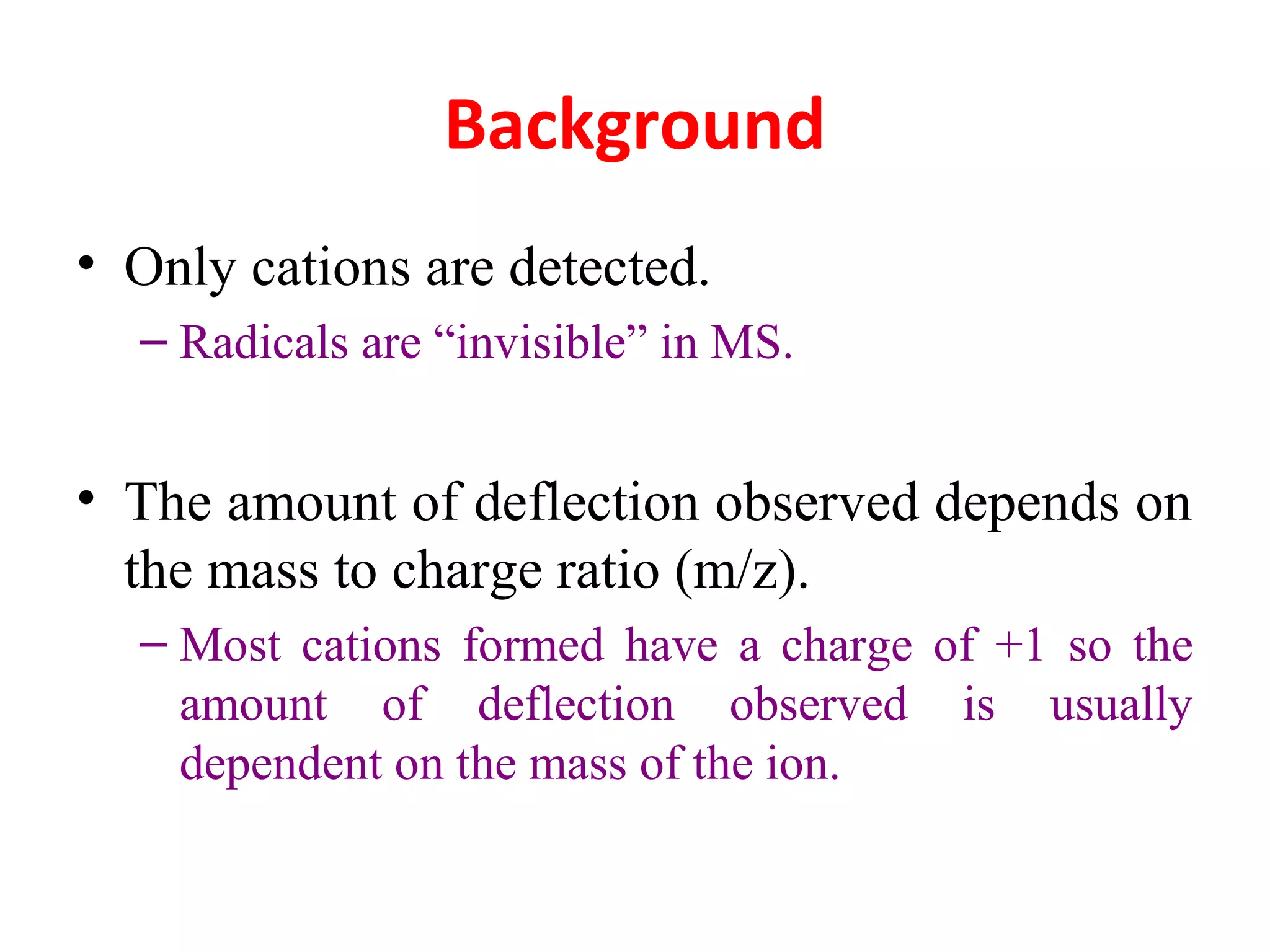 Background
• Only cations are detected.
– Radicals are “invisible” in MS.
• The amount of deflection observed depends on
the mass to charge ratio (m/z).
– Most cations formed have a charge of +1 so the
amount of deflection observed is usually
dependent on the mass of the ion.
 