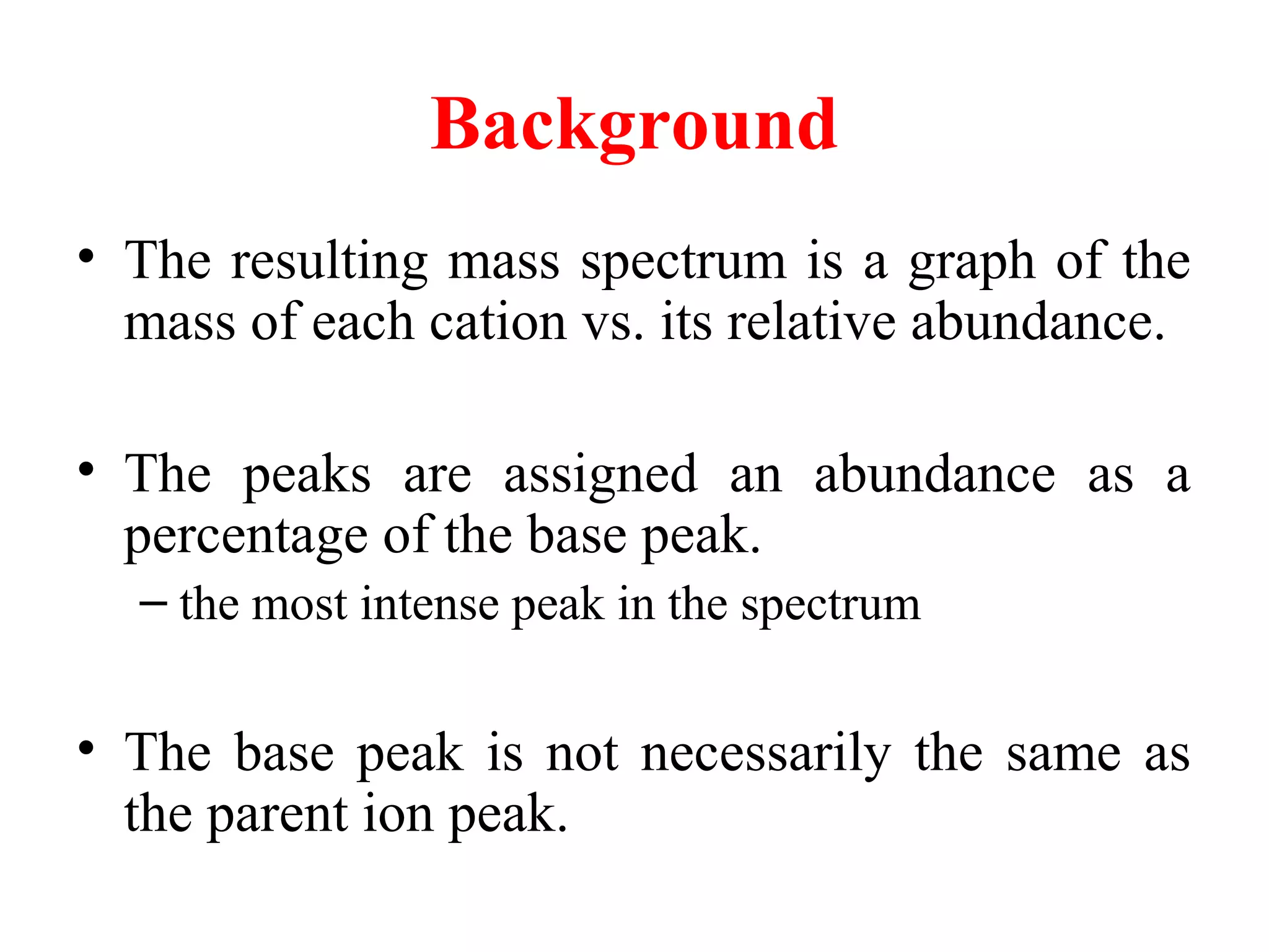 Background
• The resulting mass spectrum is a graph of the
mass of each cation vs. its relative abundance.
• The peaks are assigned an abundance as a
percentage of the base peak.
– the most intense peak in the spectrum
• The base peak is not necessarily the same as
the parent ion peak.
 