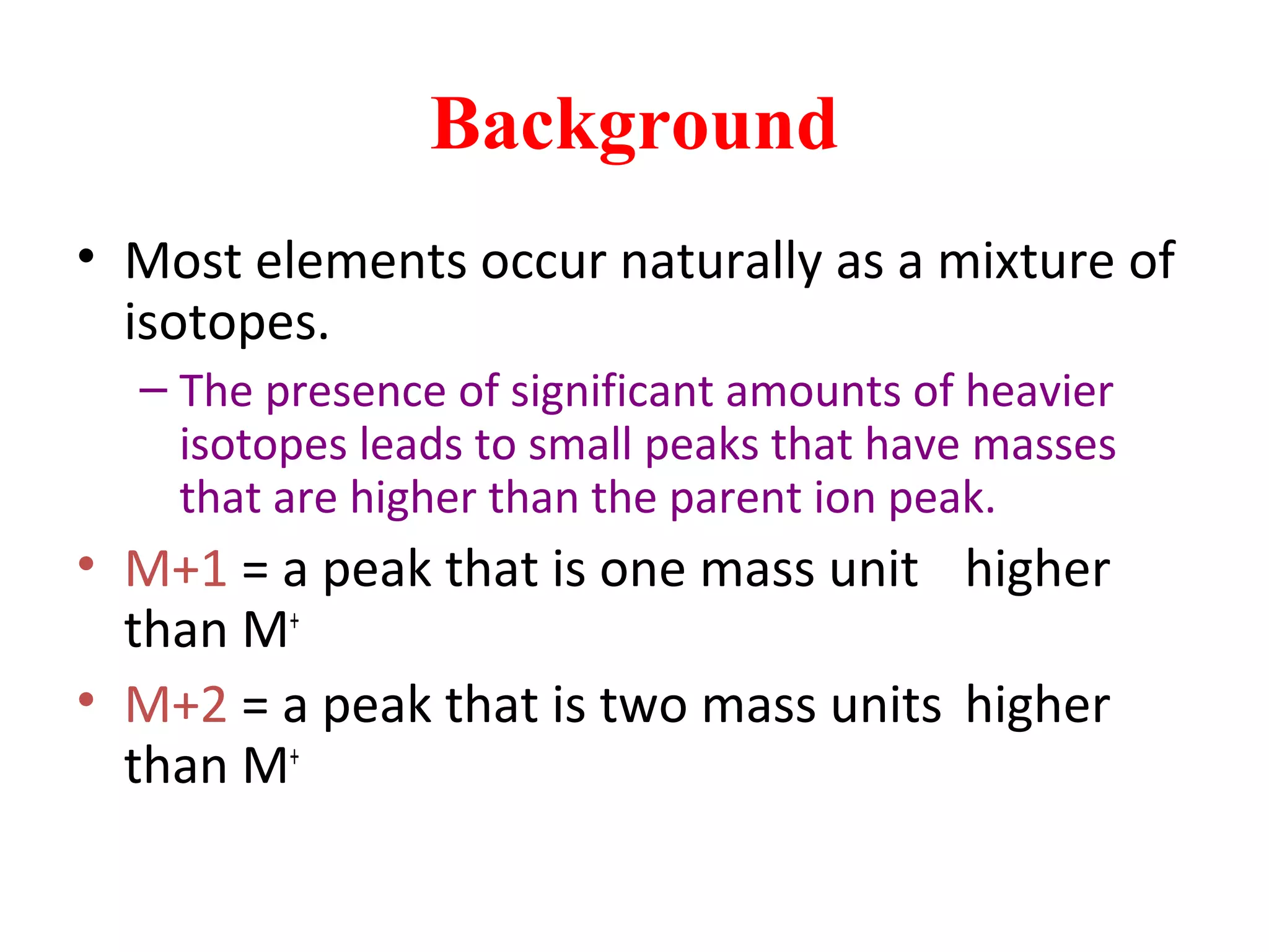 Background
• Most elements occur naturally as a mixture of
isotopes.
– The presence of significant amounts of heavier
isotopes leads to small peaks that have masses
that are higher than the parent ion peak.
• M+1 = a peak that is one mass unit higher
than M+
• M+2 = a peak that is two mass units higher
than M+
 