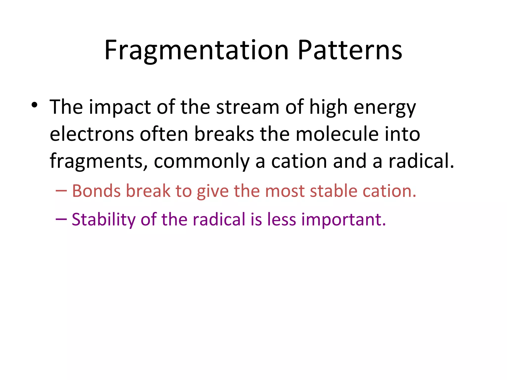 Fragmentation Patterns
• The impact of the stream of high energy
electrons often breaks the molecule into
fragments, commonly a cation and a radical.
– Bonds break to give the most stable cation.
– Stability of the radical is less important.
 