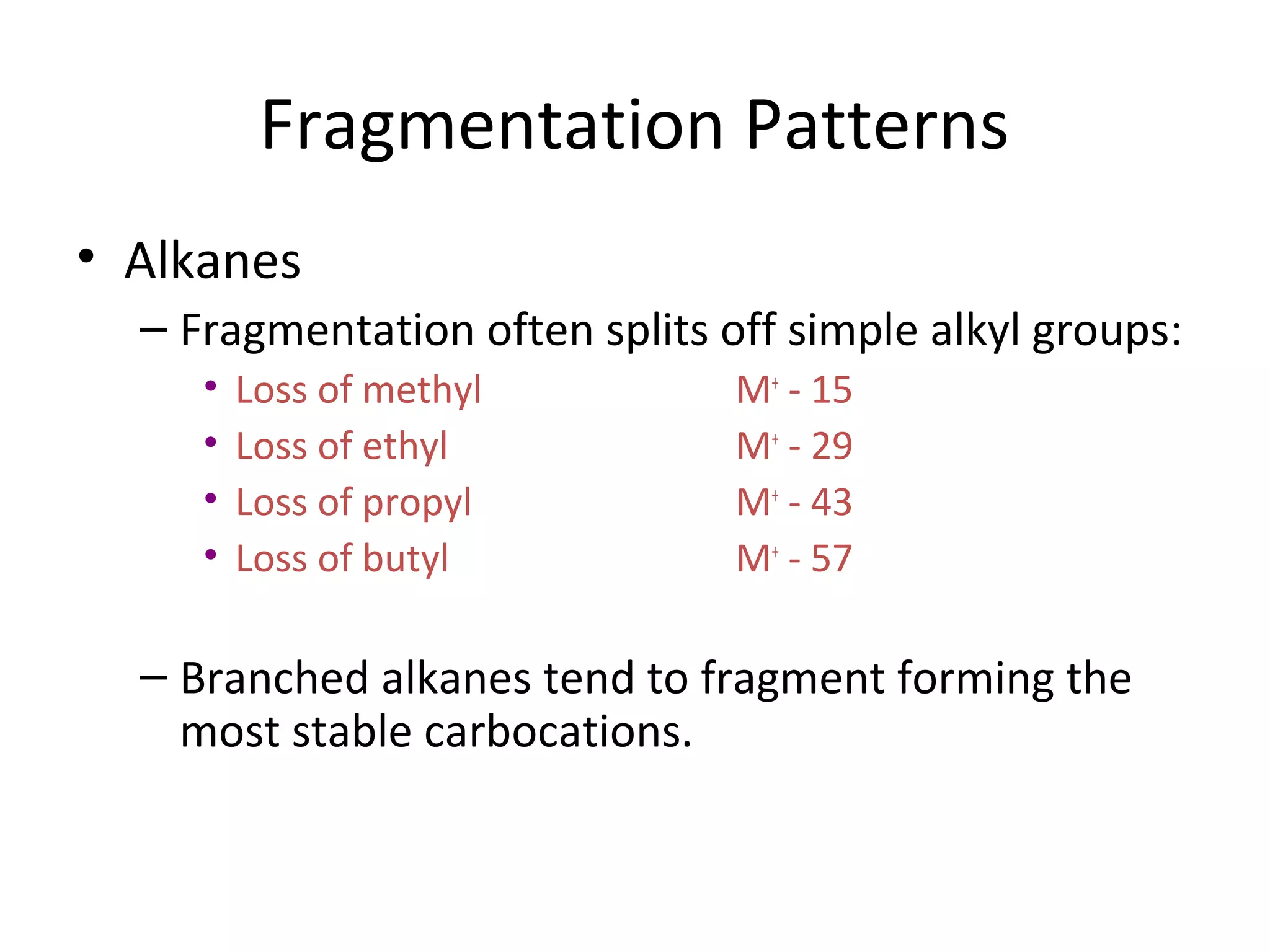 Fragmentation Patterns
• Alkanes
– Fragmentation often splits off simple alkyl groups:
• Loss of methyl M+
- 15
• Loss of ethyl M+
- 29
• Loss of propyl M+
- 43
• Loss of butyl M+
- 57
– Branched alkanes tend to fragment forming the
most stable carbocations.
 