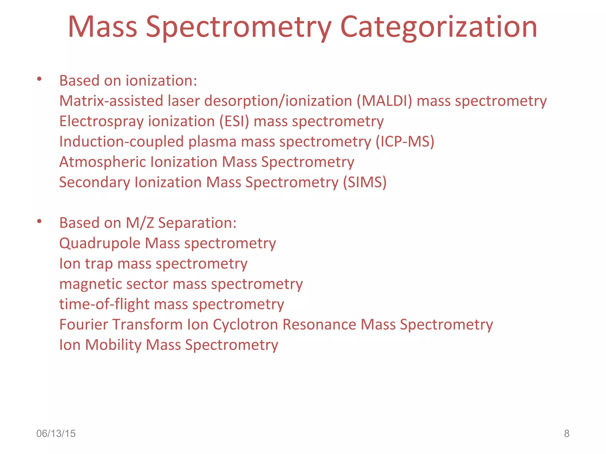 06/13/15 8
Mass Spectrometry Categorization
• Based on ionization:
Matrix-assisted laser desorption/ionization (MALDI) mass spectrometry
Electrospray ionization (ESI) mass spectrometry
Induction-coupled plasma mass spectrometry (ICP-MS)
Atmospheric Ionization Mass Spectrometry
Secondary Ionization Mass Spectrometry (SIMS)
• Based on M/Z Separation:
Quadrupole Mass spectrometry
Ion trap mass spectrometry
magnetic sector mass spectrometry
time-of-flight mass spectrometry
Fourier Transform Ion Cyclotron Resonance Mass Spectrometry
Ion Mobility Mass Spectrometry
 