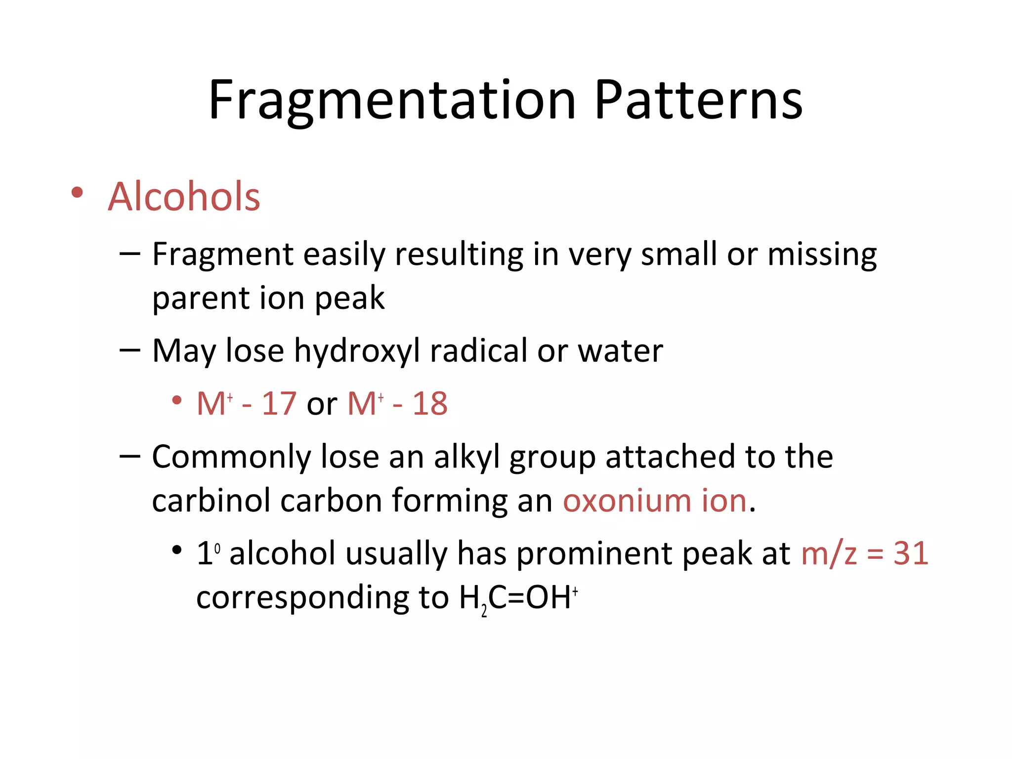 Fragmentation Patterns
• Alcohols
– Fragment easily resulting in very small or missing
parent ion peak
– May lose hydroxyl radical or water
• M+
- 17 or M+
- 18
– Commonly lose an alkyl group attached to the
carbinol carbon forming an oxonium ion.
• 1o
alcohol usually has prominent peak at m/z = 31
corresponding to H2C=OH+
 