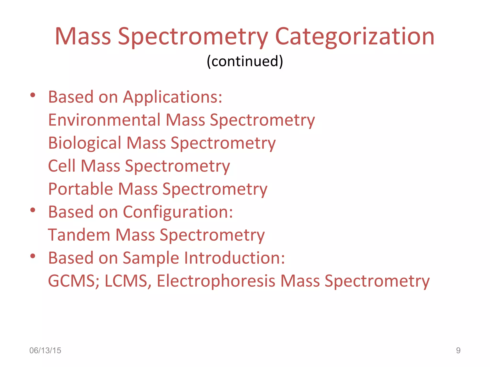 06/13/15 9
Mass Spectrometry Categorization
(continued)
• Based on Applications:
Environmental Mass Spectrometry
Biological Mass Spectrometry
Cell Mass Spectrometry
Portable Mass Spectrometry
• Based on Configuration:
Tandem Mass Spectrometry
• Based on Sample Introduction:
GCMS; LCMS, Electrophoresis Mass Spectrometry
 