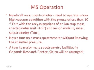 06/13/15 10
MS Operation
• Nearly all mass spectrometers need to operate under
high vacuum condition with the pressure less than 10
-5
Torr with the only exceptions of an ion trap mass
spectrometer (milli-Torr) and an ion mobility mass
spectrometer (Torr).
• Never turn on a mass spectrometer without knowing
the chamber pressure.
• A tour to major mass spectrometry facilities in
Genomic Research Center, Sinica will be arranged.
 
