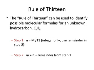 Rule of Thirteen
• The “Rule of Thirteen” can be used to identify
possible molecular formulas for an unknown
hydrocarbon, CnHm.
– Step 1: n = M+
/13 (integer only, use remainder in
step 2)
– Step 2: m = n + remainder from step 1
 