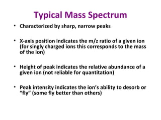 Typical Mass Spectrum
• Characterized by sharp, narrow peaks
• X-axis position indicates the m/z ratio of a given ion
(for singly charged ions this corresponds to the mass
of the ion)
• Height of peak indicates the relative abundance of a
given ion (not reliable for quantitation)
• Peak intensity indicates the ion’s ability to desorb or
“fly” (some fly better than others)
 