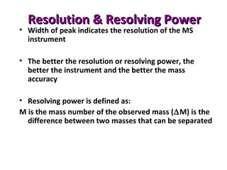 Resolution & Resolving PowerResolution & Resolving Power
• Width of peak indicates the resolution of the MS
instrument
• The better the resolution or resolving power, the
better the instrument and the better the mass
accuracy
• Resolving power is defined as:
M is the mass number of the observed mass (∆M) is the
difference between two masses that can be separated
 