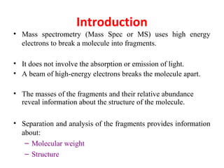 Introduction
• Mass spectrometry (Mass Spec or MS) uses high energy
electrons to break a molecule into fragments.
• It does not involve the absorption or emission of light.
• A beam of high-energy electrons breaks the molecule apart.
• The masses of the fragments and their relative abundance
reveal information about the structure of the molecule.
• Separation and analysis of the fragments provides information
about:
– Molecular weight
– Structure
 