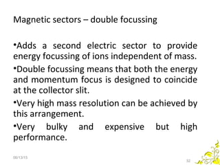Magnetic sectors – double focussing
•Adds a second electric sector to provide
energy focussing of ions independent of mass.
•Double focussing means that both the energy
and momentum focus is designed to coincide
at the collector slit.
•Very high mass resolution can be achieved by
this arrangement.
•Very bulky and expensive but high
performance.
06/13/15
32
 