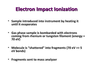 Electron Impact IonizationElectron Impact Ionization
• Sample introduced into instrument by heating it
until it evaporates
• Gas phase sample is bombarded with electrons
coming from rhenium or tungsten filament (energy =
70 eV)
• Molecule is “shattered” into fragments (70 eV >> 5
eV bonds)
• Fragments sent to mass analyzer
 