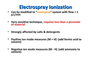 Electrospray IonizationElectrospray Ionization
• Can be modified to “nanospray” system with flow < 1
µL/min
• Very sensitive technique, requires less than a picomole
of material
• Strongly affected by salts & detergents
• Positive ion mode measures (M + H)+
(add formic acid to
solvent)
• Negative ion mode measures (M - H)-
(add ammonia to
solvent)
 