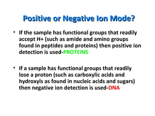 Positive or Negative Ion Mode?Positive or Negative Ion Mode?
• If the sample has functional groups that readily
accept H+ (such as amide and amino groups
found in peptides and proteins) then positive ion
detection is used-PROTEINS
• If a sample has functional groups that readily
lose a proton (such as carboxylic acids and
hydroxyls as found in nucleic acids and sugars)
then negative ion detection is used-DNA
 