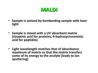 MALDIMALDI
• Sample is ionized by bombarding sample with laser
light
• Sample is mixed with a UV absorbant matrix
(sinapinic acid for proteins, 4-hydroxycinnaminic
acid for peptides)
• Light wavelength matches that of absorbance
maximum of matrix so that the matrix transfers
some of its energy to the analyte (leads to ion
sputtering)
 