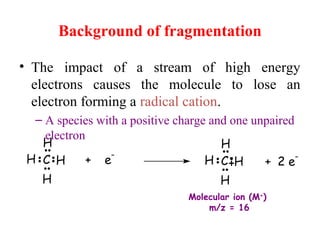 Background of fragmentation
• The impact of a stream of high energy
electrons causes the molecule to lose an
electron forming a radical cation.
– A species with a positive charge and one unpaired
electron
+ e
-
C H
H
H
H H
H
H
HC + 2 e
-
Molecular ion (M+
)
m/z = 16
 