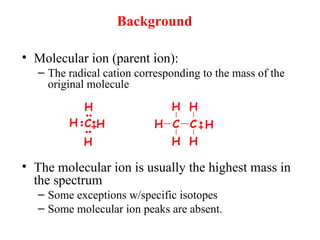 Background
• Molecular ion (parent ion):
– The radical cation corresponding to the mass of the
original molecule
• The molecular ion is usually the highest mass in
the spectrum
– Some exceptions w/specific isotopes
– Some molecular ion peaks are absent.
H
H
H
HC H C
H
H
C
H
H
H
 
