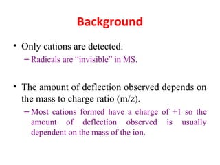 Background
• Only cations are detected.
– Radicals are “invisible” in MS.
• The amount of deflection observed depends on
the mass to charge ratio (m/z).
– Most cations formed have a charge of +1 so the
amount of deflection observed is usually
dependent on the mass of the ion.
 