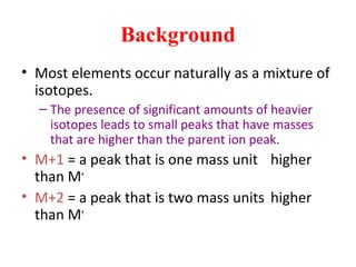 Background
• Most elements occur naturally as a mixture of
isotopes.
– The presence of significant amounts of heavier
isotopes leads to small peaks that have masses
that are higher than the parent ion peak.
• M+1 = a peak that is one mass unit higher
than M+
• M+2 = a peak that is two mass units higher
than M+
 