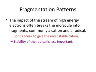 Fragmentation Patterns
• The impact of the stream of high energy
electrons often breaks the molecule into
fragments, commonly a cation and a radical.
– Bonds break to give the most stable cation.
– Stability of the radical is less important.
 