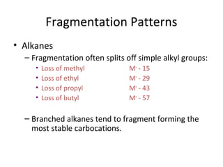 Fragmentation Patterns
• Alkanes
– Fragmentation often splits off simple alkyl groups:
• Loss of methyl M+
- 15
• Loss of ethyl M+
- 29
• Loss of propyl M+
- 43
• Loss of butyl M+
- 57
– Branched alkanes tend to fragment forming the
most stable carbocations.
 