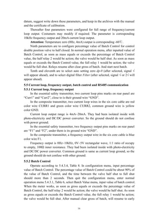 16
datum, suggest write down these parameters, and keep in the archives with the manual
and the certificate of calibration.
Thereafter four parameters were configured for full range of frequency/current
loop output. Costumers may modify if required. The parameter is corresponding
10kHz frequency output and 20mA current loop output.
Attention: Temperature zero (0Hz, 4mA) output is corresponding -60℃.
Ninth parameters are to configure percentage value of Batch Control for control
double position valve to half closed. In normal operation menu, after inputted value of
Batch Control, as soon as mass equals or exceeds the percentage of Batch Control
value, the half relay 2 would be action; the valve would be half shut. As soon as mass
equals or exceeds the Batch Control value, the full relay 1 would be action; the valve
would be full shut. Relays resume after clear gross of batch. And start next batch.
Tenth and eleventh are to select auto setting zero dp-0 (after selected, signal √
will appear ahead), and to select digital filter Filter (after selected, signal √ or 2√ will
appear ahead).
5.5 Current loop, frequency output, batch control and RS485 communication
5.5.1 Current loop, frequency output
In the essential safety transmitter, two current loop pins marks on rear panel are
“Curr1” and “Curr2”, close to is their ground wire “GND”.
In the composite transmitter, two current loop wires in the six core cable are red
color wire CURR1 and green color wire CURR2, common ground wire is yellow
color GND.
Current loop output range is 4mA~20mA. They had been isolated inside with
photo-electricity and DC/DC power converter. So the ground should do not confuse
with power ground.
In the essential safety transmitter, two frequency output pins marks on rear panel
are “F1” and “F2”, under them is its ground wire “GND”.
In the composite transmitter, a frequency output wire in the six core cable is blue
color wire F1.
Frequency output is 0Hz~10kHz, 0V~5V rectangular wave, 1:1 ratio of occupy
to empty, 100Ω inner resistance. They had been isolated inside with photo-electricity
and DC/DC power converter. Common ground is same as current loop ground, so the
ground should do not confuse with other ground.
5.5.2 Batch Control
Operate according to 5.4.3.4, Table 8. In configuration menu, input percentage
value of Batch Control. The percentage value of Batch Control could be about 90% of
the value of Batch Control, and the time between the valve half shut to full shut
should more than 2 seconds. Then quit the configuration menu, enter normal
operation menu 5.4.3.1, Table 6, select Batch Value menu, input value of batch control.
When the meter works, as soon as gross equals or exceeds the percentage value of
Batch Control, the half relay 2 would be action; the valve would be half shut. As soon
as gross equals or exceeds the Batch Control value, the full relay 1 would be action;
the valve would be full shut. After manual clear gross of batch, will resume to early
 