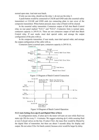 17
normal open state. And start next batch.
If only use one relay, should use the relay 1, do not use the relay 2.
A push button would be connected to CALM and GND ends (the essential safety
transmitter) or CLEAR and GND ends (on connecting plate in rear cover of the
composite transmitter). When button pressed, mass value of batch will be cleared.
In the essential safety transmitter, Contactors output of full shut Batch Control
relay on rear panel marked “N.O.1” and “N.O.2”, Contactors form is normal open,
contactors capacity is 24V/0.1A. There are not contactors output of half shut Batch
Control relay. If user needs, must deal special order, and arrange the output
configuration of the pins with us.
In the composite transmitter, if user needs, must deal special order, and arrange
the output configuration of the cable with us.
Contactors form is normal open, contactors capacity is 24V/0.1A.
Figure 13 Diagram of Batch Control Connection
Figure 14 Diagram of Batch Control Operation
5.5.3 Auto Setting Zero (dp-0) and Digital Filter (Filter)
In configuration menu, if select dp-0, the meter will auto set zero while fluid was
static (dp<20) for every 5～6 minutes. We suggest selecting dp-0, while assuring fluid
at rest if closed valves on the line. If select Filter, the mass flow would be filtered by
the digital filter of transmitter, but there are about 5 seconds delay for display and
output. Do not select Filter for batch control, because error would be larger by delay.
 