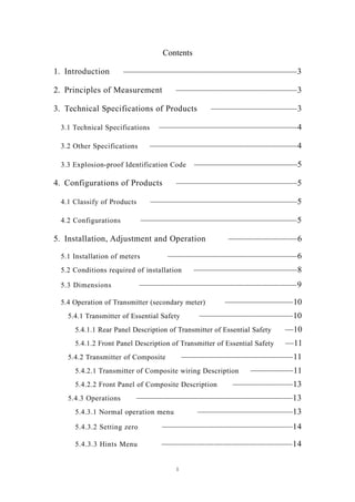 1
Contents
1. Introduction ————————————————————3
2. Principles of Measurement ——————————————3
3. Technical Specifications of Products ——————————3
3.1 Technical Specifications ————————————————4
3.2 Other Specifications —————————————————4
3.3 Explosion-proof Identification Code ————————————5
4. Configurations of Products ——————————————5
4.1 Classify of Products —————————————————5
4.2 Configurations ——————————————————5
5. Installation, Adjustment and Operation ————————6
5.1 Installation of meters ———————————————6
5.2 Conditions required of installation ————————————8
5.3 Dimensions ——————————————————9
5.4 Operation of Transmitter (secondary meter) ————————10
5.4.1 Transmitter of Essential Safety ———————————10
5.4.1.1 Rear Panel Description of Transmitter of Essential Safety —10
5.4.1.2 Front Panel Description of Transmitter of Essential Safety —11
5.4.2 Transmitter of Composite —————————————11
5.4.2.1 Transmitter of Composite wiring Description —————11
5.4.2.2 Front Panel of Composite Description ———————13
5.4.3 Operations ——————————————————13
5.4.3.1 Normal operation menu ———————————13
5.4.3.2 Setting zero ———————————————14
5.4.3.3 Hints Menu ———————————————14
 