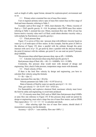20
such as length of cable, signal format, demand for explosion-proof, environment and
so on.
（1） Primary select a nominal line size of mass flow meters
User or engineer primary select a spec of mass flow meters base on flow range of
fluid and inner diameter, referring to Table 3.
Example: such as flow range: 8～20t/h, inner diameter: Φin = 50mm, viscosity of
fluid: μ = 25cP, specific gravity: S = 0.8. So primary select DN50 mass flow meters
referring to Table 3, nominal line size: 50mm, maximum flow rate: 80t/h. (if user has
known motive viscosity value mm2
/s of fluid, could obtain absolute viscosity value μ
with multiply by fluid density or specific gravity.)
（2） Check pressure drop
Figure 15 is curves of flow rate / pressure drop with different viscosity based on
water (μ=1) of multi-specs of flow meters. In this example, find the point of 20t/h in
the abscissa of Figure 15f, draw a parallel with the ordinate through this point
intersect with curve of μ= 25, got point Q, draw a parallel with the abscissa through
the point Q intersect with the ordinate, got point P, we can read out point P pressure
drop 0.08MPa.
This pressure drop called figure pressure drop, sign as ΔPF = 0.08MPa.
（3） Calculate real pressure drop using fluid specific gravity S
Real pressure drop of fluid: ΔPR = ΔPF / S = 0.08MPa / 0.8 = 0.1MPa
Commonly, this pressure drop would meet with demand of design and
engineering. Next, check if tube pressure, temperature range meets with demands.
（4） Check velocity of flow
If there is the limit flow velocity by design and engineering, you have to
calculate flow velocity using this formula:
V = Kv × Qm / C.
Herein: maximum flow rate Qm = 20 (t/h);
Velocity parameter (see Table 1) Kv = 0.197 (h m/t s);
Ratio of density of fluid by water (or specific gravity) C = S = 0.8.
Then, got velocity: V = 20 ×0.197 / 0.8 = 4.925 m/s.
For flammability and explosive chemical fluid, maximum velocity must lower
the limit by safety and engineering, to avoid static produced.
（5）If viscosity more than 25cP, such as 500cP, then find pressure drop 0.8MPa
at same flow rate reference to Figure 15f. If this pressure drop could not permit by
design or engineering, must select a large line size of mass flow meters, such as DN80.
Then repeat above（1）（2）（3）（4）to calculate and check.
（ 6 ） After selecting right line size of mass flow meters, should check if
measurement accuracy met the demands.
Accuracy = ±[0.2% +（zero stability /flow rate×100%）]
 