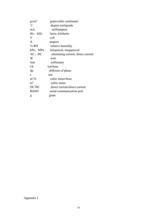 24
g/cm3
gram/cubic centimeter
℃ degree centigrade
mA milliampere
Hz、kHz hertz, kilohertz
V volt
A ampere
% RH relative humidity
kPa、MPa kilopascal, megapascal
AC、DC alternating current, direct current
W watt
mm millimeter
t/h ton/hour
dp different of phase
t ton
m3
/h cubic meter/hour
m3
cubic meter
DC/DC direct current/direct current
RS485 serial communication port
g gram
Appendix I
 