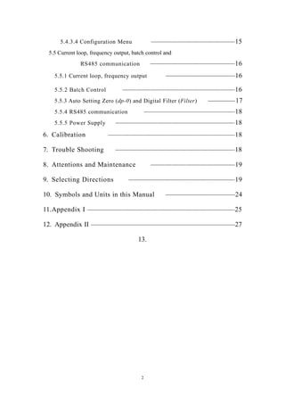 2
5.4.3.4 Configuration Menu ————————————15
5.5 Current loop, frequency output, batch control and
RS485 communication ————————————16
5.5.1 Current loop, frequency output ——————————16
5.5.2 Batch Control ————————————————16
5.5.3 Auto Setting Zero (dp-0) and Digital Filter (Filter) ————17
5.5.4 RS485 communication —————————————18
5.5.5 Power Supply —————————————————18
6. Calibration ——————————————————18
7. Trouble Shooting —————————————————18
8. Attentions and Maintenance ————————————19
9. Selecting Directions ———————————————19
10. Symbols and Units in this Manual ——————————24
11.Appendix I —————————————————————25
12. Appendix II —————————————————————27
13.
 